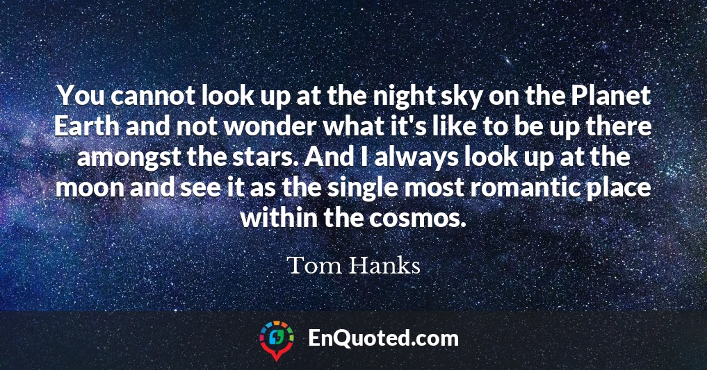 You cannot look up at the night sky on the Planet Earth and not wonder what it's like to be up there amongst the stars. And I always look up at the moon and see it as the single most romantic place within the cosmos.
