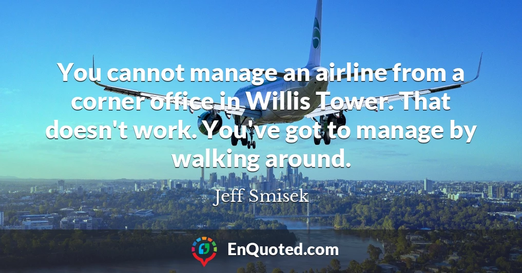 You cannot manage an airline from a corner office in Willis Tower. That doesn't work. You've got to manage by walking around.