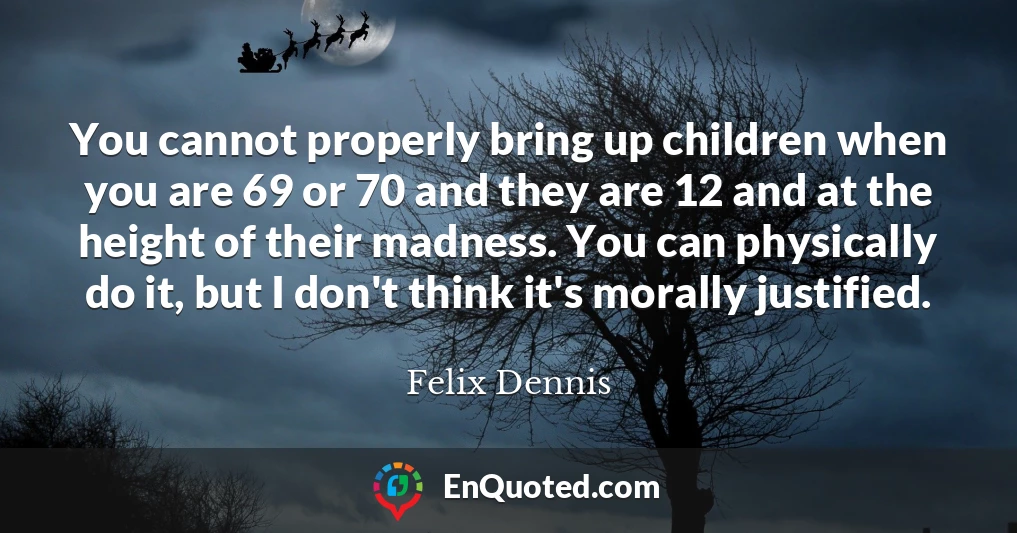 You cannot properly bring up children when you are 69 or 70 and they are 12 and at the height of their madness. You can physically do it, but I don't think it's morally justified.