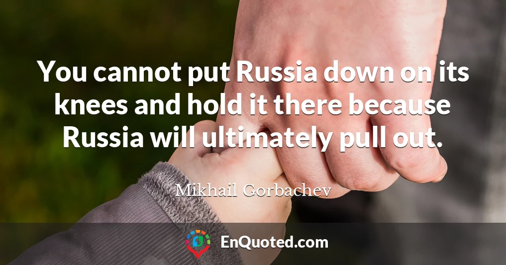 You cannot put Russia down on its knees and hold it there because Russia will ultimately pull out.