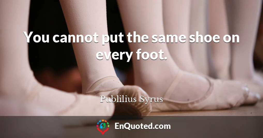 You cannot put the same shoe on every foot.