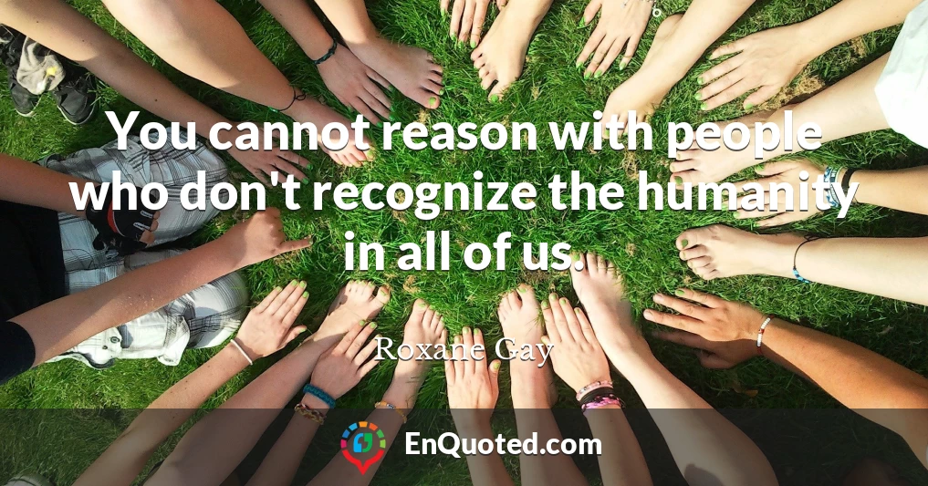 You cannot reason with people who don't recognize the humanity in all of us.