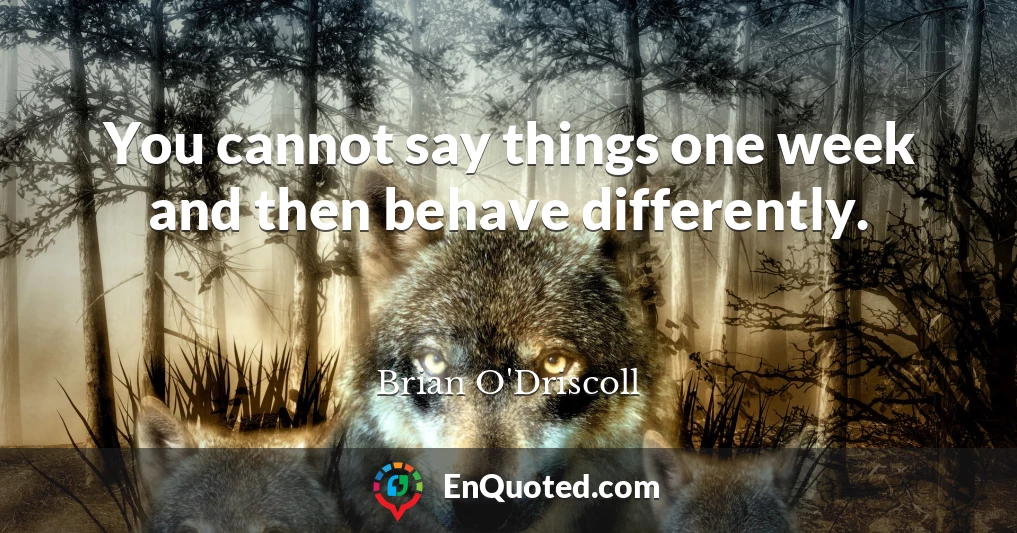 You cannot say things one week and then behave differently.