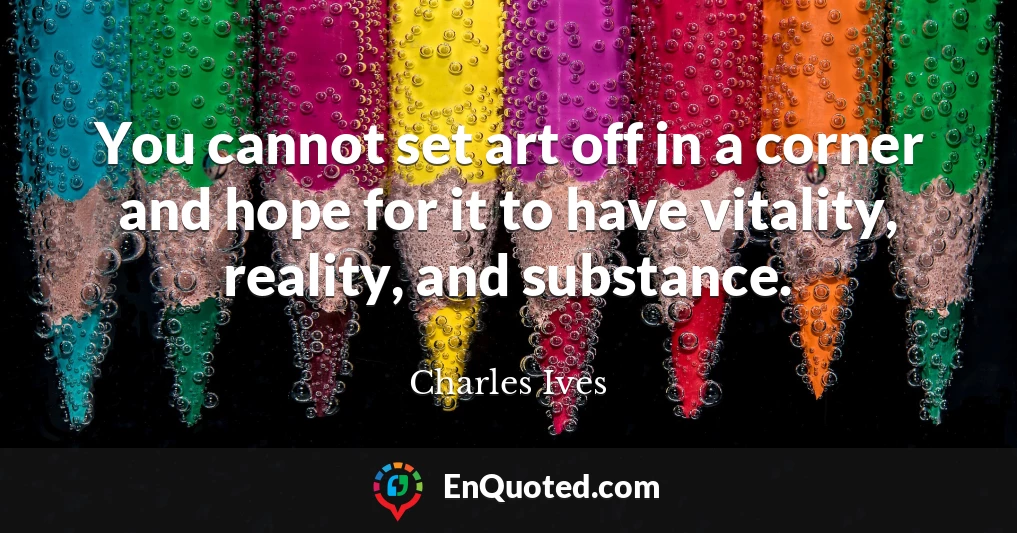 You cannot set art off in a corner and hope for it to have vitality, reality, and substance.