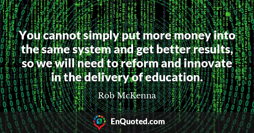 You cannot simply put more money into the same system and get better results, so we will need to reform and innovate in the delivery of education.