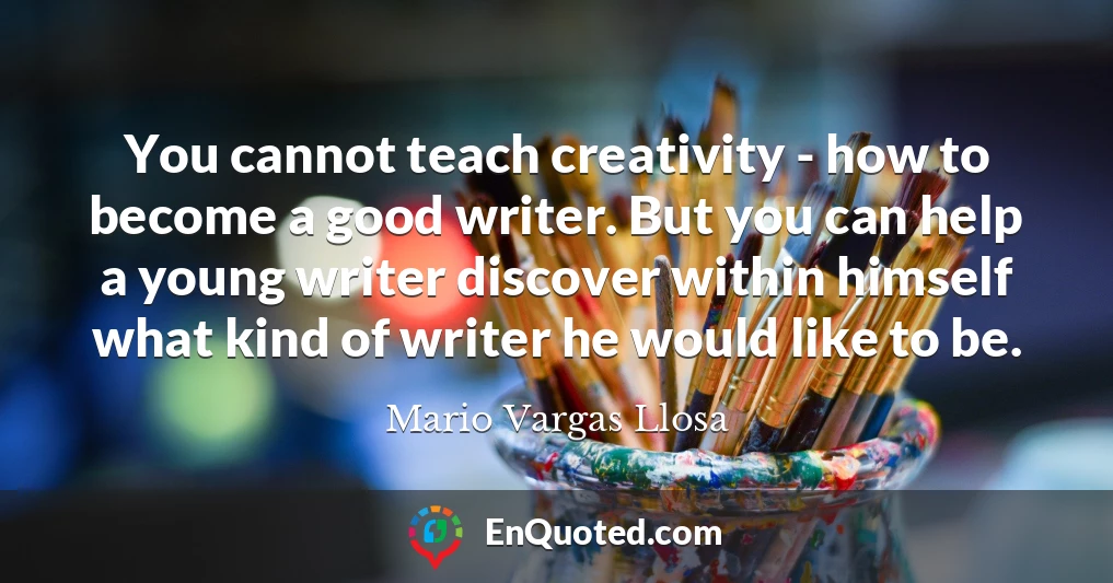 You cannot teach creativity - how to become a good writer. But you can help a young writer discover within himself what kind of writer he would like to be.