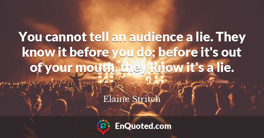You cannot tell an audience a lie. They know it before you do; before it's out of your mouth, they know it's a lie.