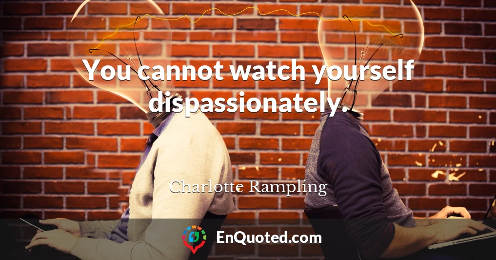 You cannot watch yourself dispassionately.
