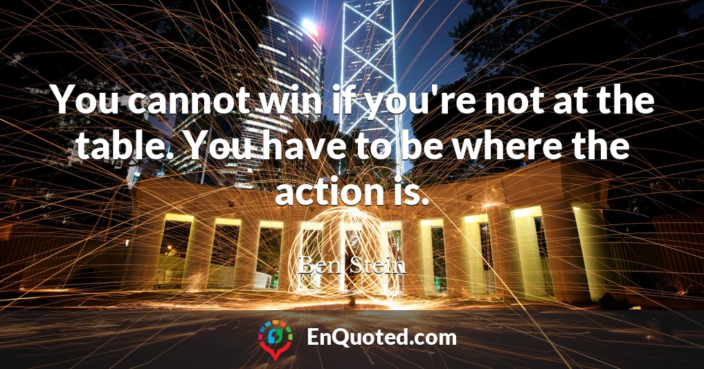 You cannot win if you're not at the table. You have to be where the action is.