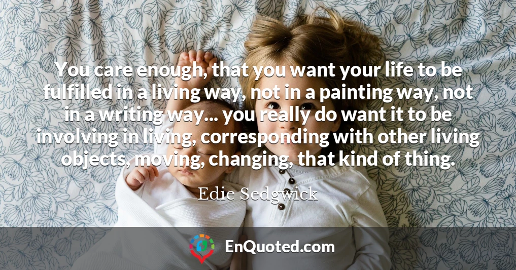 You care enough, that you want your life to be fulfilled in a living way, not in a painting way, not in a writing way... you really do want it to be involving in living, corresponding with other living objects, moving, changing, that kind of thing.