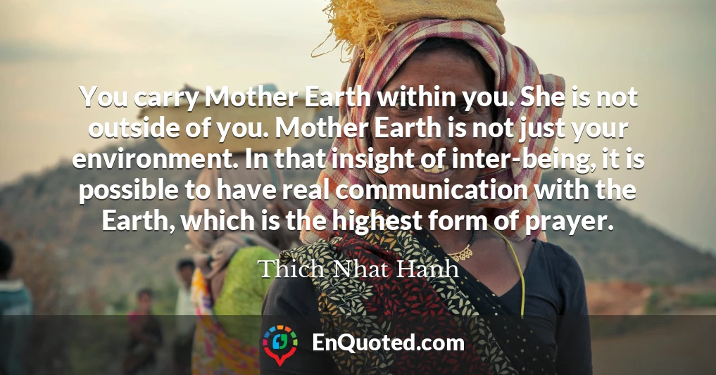 You carry Mother Earth within you. She is not outside of you. Mother Earth is not just your environment. In that insight of inter-being, it is possible to have real communication with the Earth, which is the highest form of prayer.