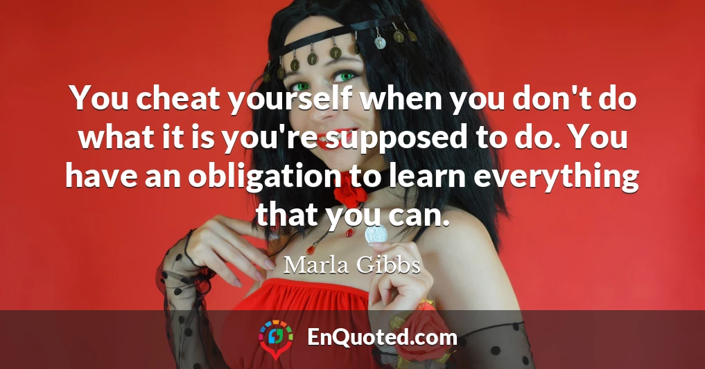 You cheat yourself when you don't do what it is you're supposed to do. You have an obligation to learn everything that you can.