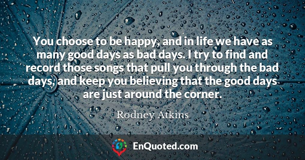 You choose to be happy, and in life we have as many good days as bad days. I try to find and record those songs that pull you through the bad days, and keep you believing that the good days are just around the corner.