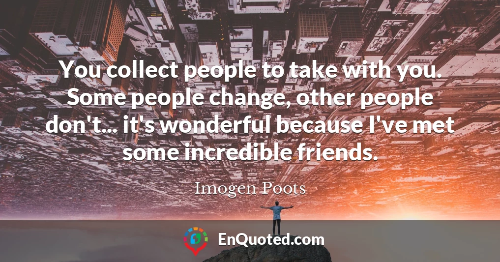 You collect people to take with you. Some people change, other people don't... it's wonderful because I've met some incredible friends.
