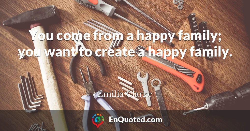 You come from a happy family; you want to create a happy family.