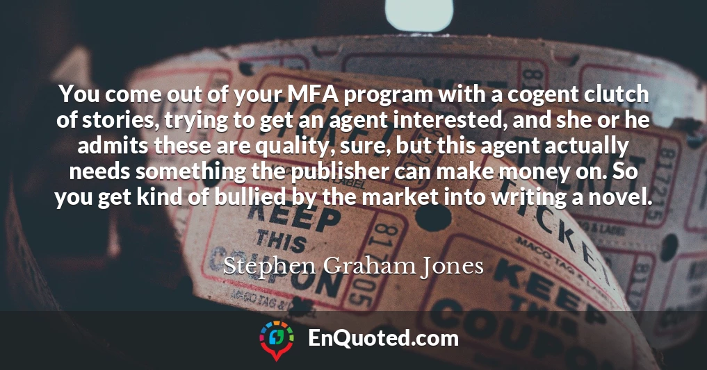 You come out of your MFA program with a cogent clutch of stories, trying to get an agent interested, and she or he admits these are quality, sure, but this agent actually needs something the publisher can make money on. So you get kind of bullied by the market into writing a novel.