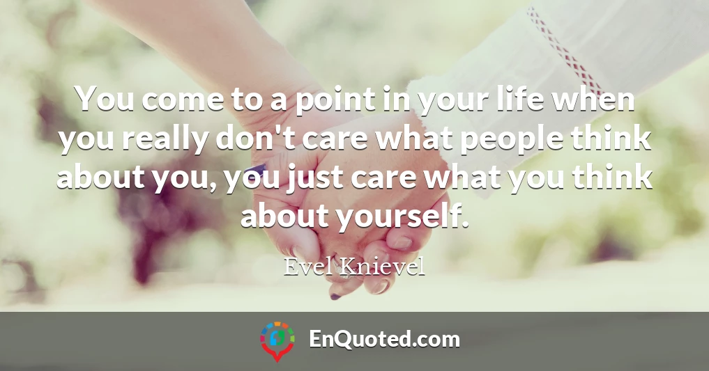 You come to a point in your life when you really don't care what people think about you, you just care what you think about yourself.