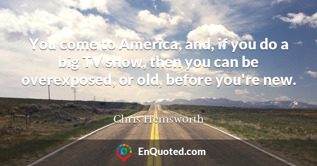 You come to America, and, if you do a big TV show, then you can be overexposed, or old, before you're new.