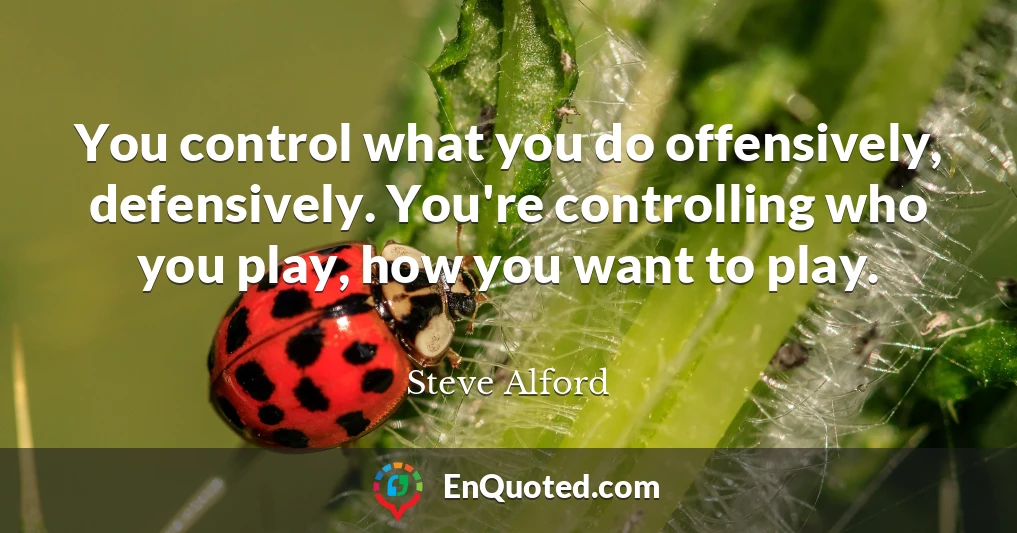 You control what you do offensively, defensively. You're controlling who you play, how you want to play.