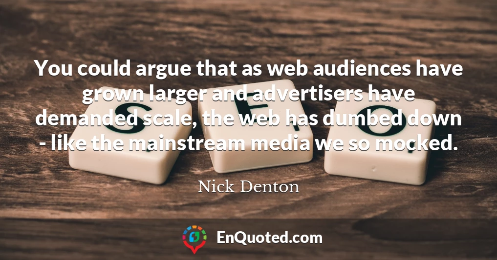 You could argue that as web audiences have grown larger and advertisers have demanded scale, the web has dumbed down - like the mainstream media we so mocked.