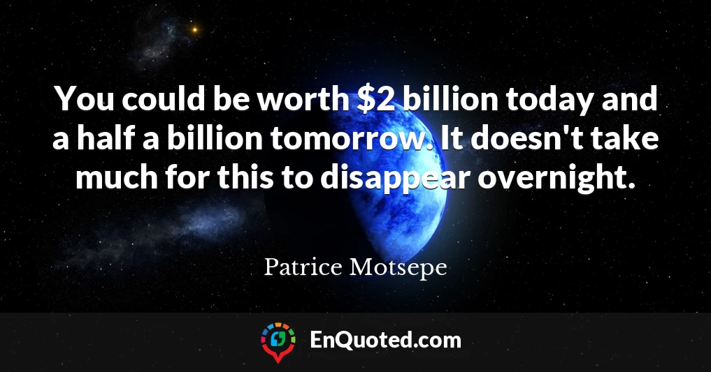 You could be worth $2 billion today and a half a billion tomorrow. It doesn't take much for this to disappear overnight.