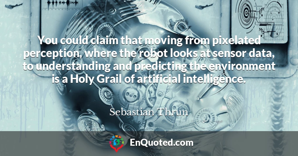 You could claim that moving from pixelated perception, where the robot looks at sensor data, to understanding and predicting the environment is a Holy Grail of artificial intelligence.