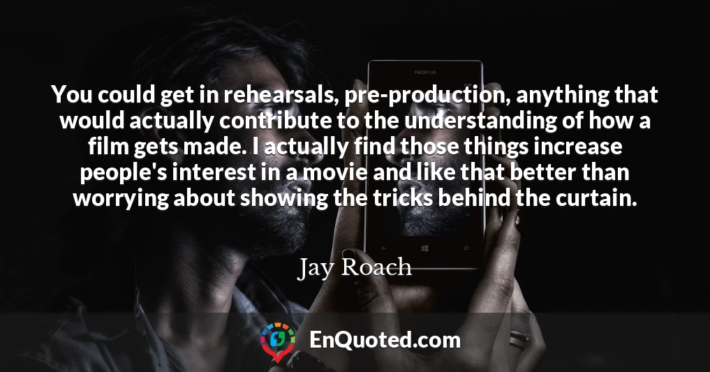 You could get in rehearsals, pre-production, anything that would actually contribute to the understanding of how a film gets made. I actually find those things increase people's interest in a movie and like that better than worrying about showing the tricks behind the curtain.