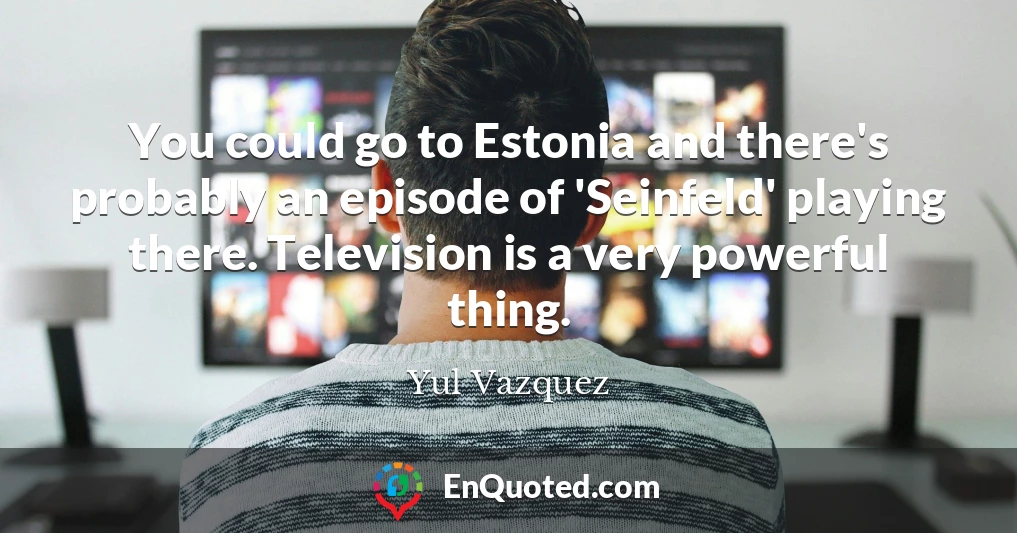 You could go to Estonia and there's probably an episode of 'Seinfeld' playing there. Television is a very powerful thing.