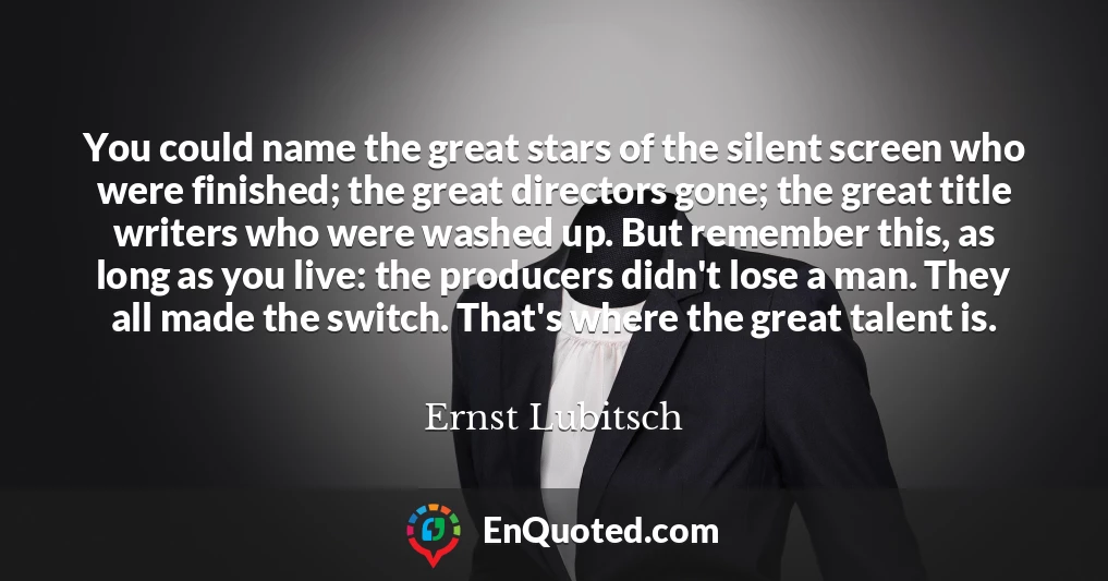 You could name the great stars of the silent screen who were finished; the great directors gone; the great title writers who were washed up. But remember this, as long as you live: the producers didn't lose a man. They all made the switch. That's where the great talent is.