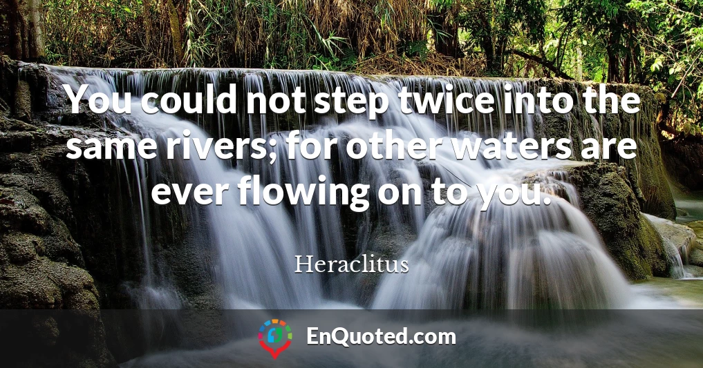 You could not step twice into the same rivers; for other waters are ever flowing on to you.