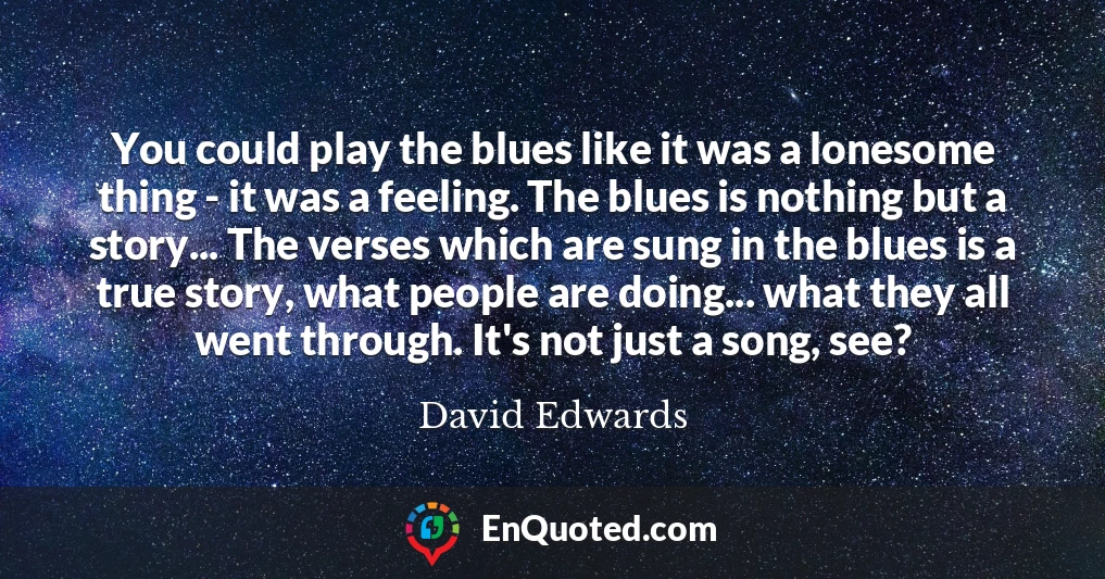 You could play the blues like it was a lonesome thing - it was a feeling. The blues is nothing but a story... The verses which are sung in the blues is a true story, what people are doing... what they all went through. It's not just a song, see?