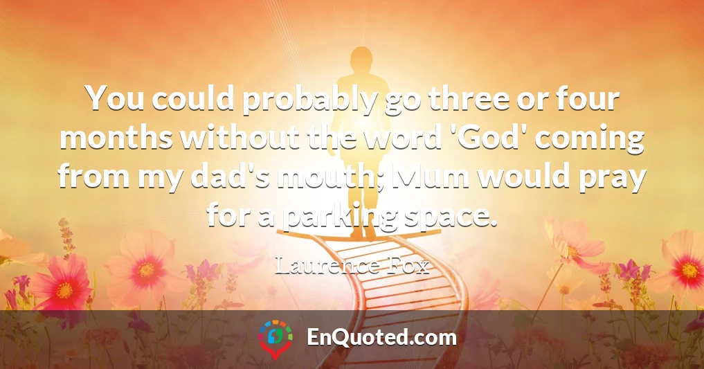 You could probably go three or four months without the word 'God' coming from my dad's mouth; Mum would pray for a parking space.