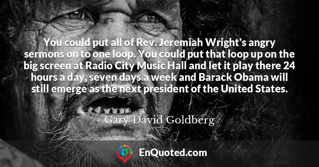You could put all of Rev. Jeremiah Wright's angry sermons on to one loop. You could put that loop up on the big screen at Radio City Music Hall and let it play there 24 hours a day, seven days a week and Barack Obama will still emerge as the next president of the United States.