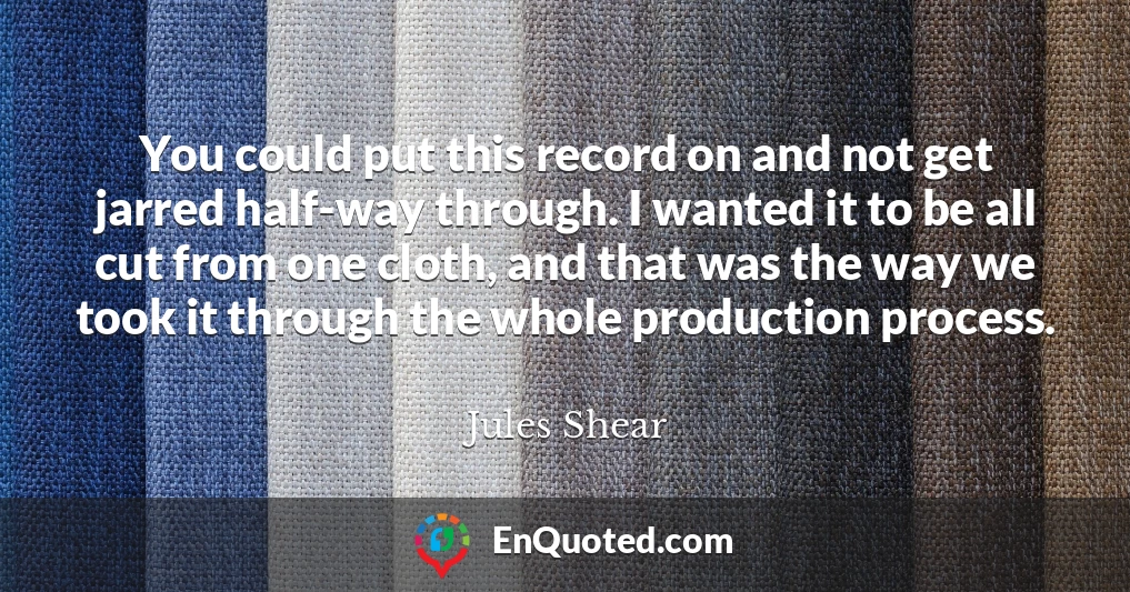 You could put this record on and not get jarred half-way through. I wanted it to be all cut from one cloth, and that was the way we took it through the whole production process.