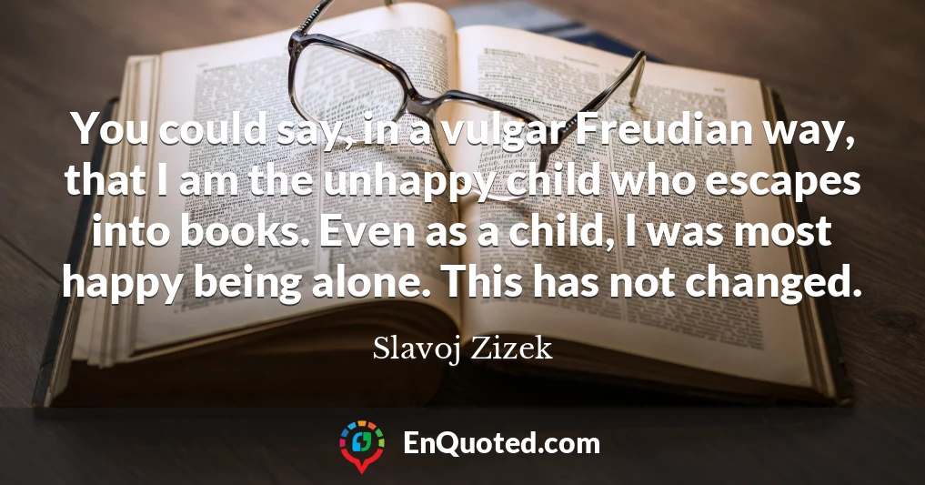 You could say, in a vulgar Freudian way, that I am the unhappy child who escapes into books. Even as a child, I was most happy being alone. This has not changed.
