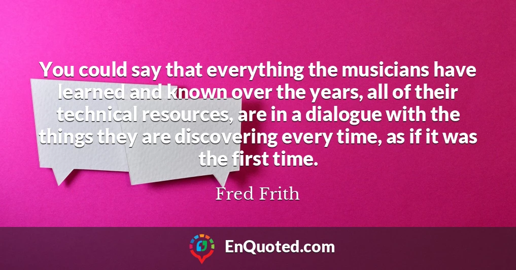 You could say that everything the musicians have learned and known over the years, all of their technical resources, are in a dialogue with the things they are discovering every time, as if it was the first time.