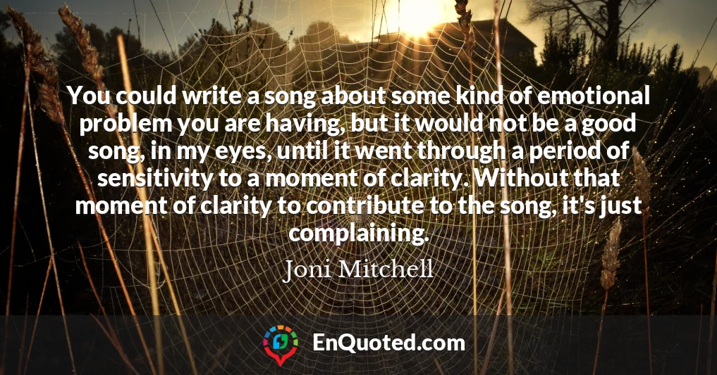 You could write a song about some kind of emotional problem you are having, but it would not be a good song, in my eyes, until it went through a period of sensitivity to a moment of clarity. Without that moment of clarity to contribute to the song, it's just complaining.