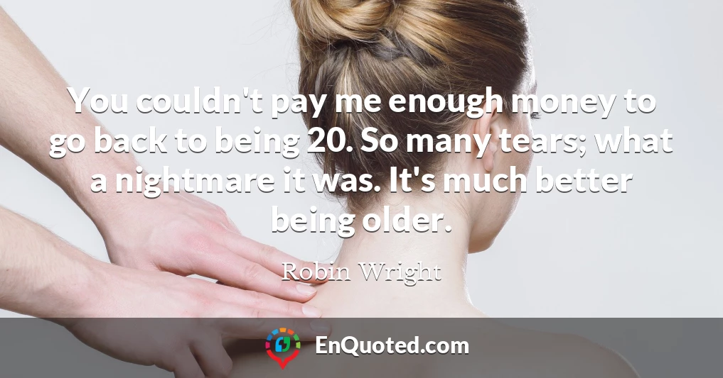 You couldn't pay me enough money to go back to being 20. So many tears; what a nightmare it was. It's much better being older.