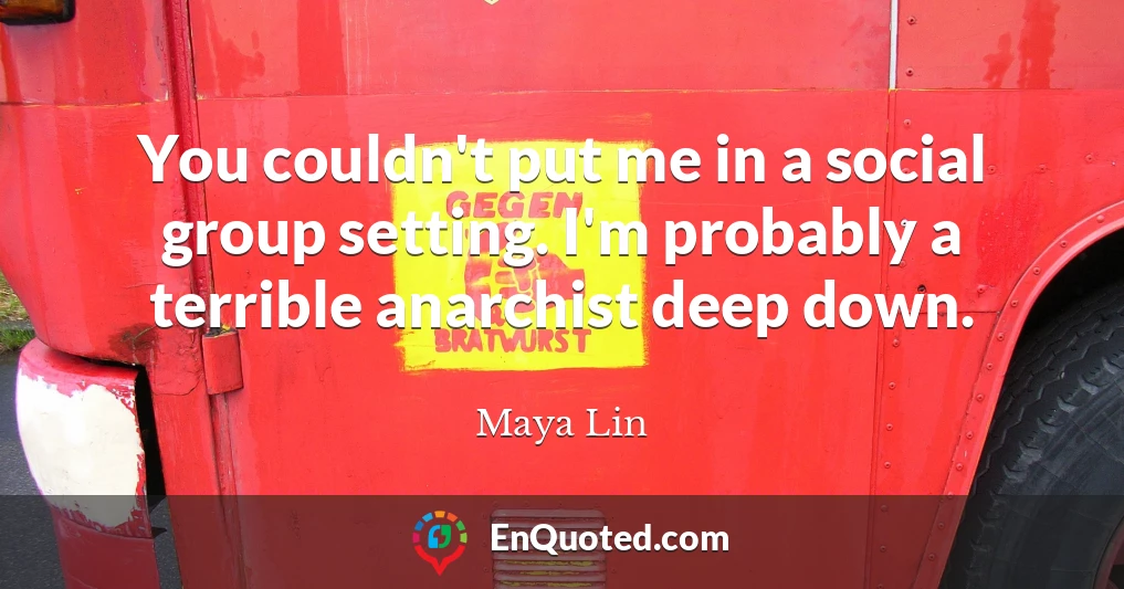 You couldn't put me in a social group setting. I'm probably a terrible anarchist deep down.