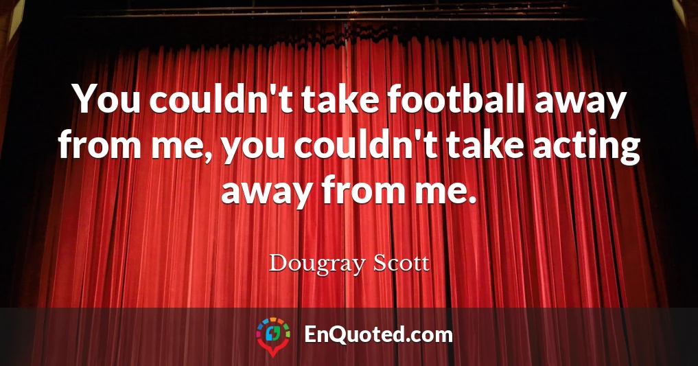 You couldn't take football away from me, you couldn't take acting away from me.