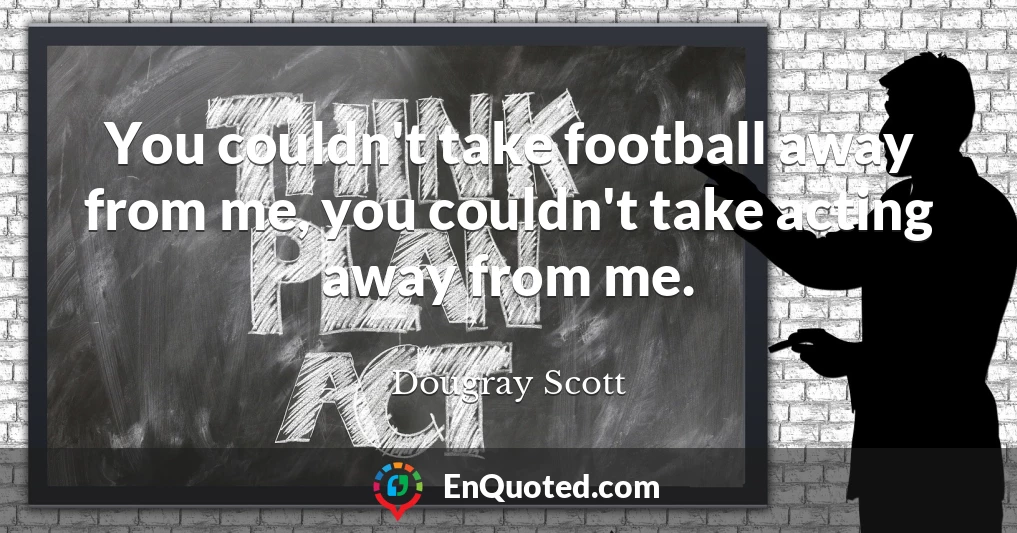 You couldn't take football away from me, you couldn't take acting away from me.