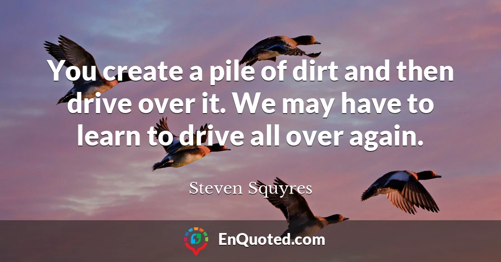 You create a pile of dirt and then drive over it. We may have to learn to drive all over again.