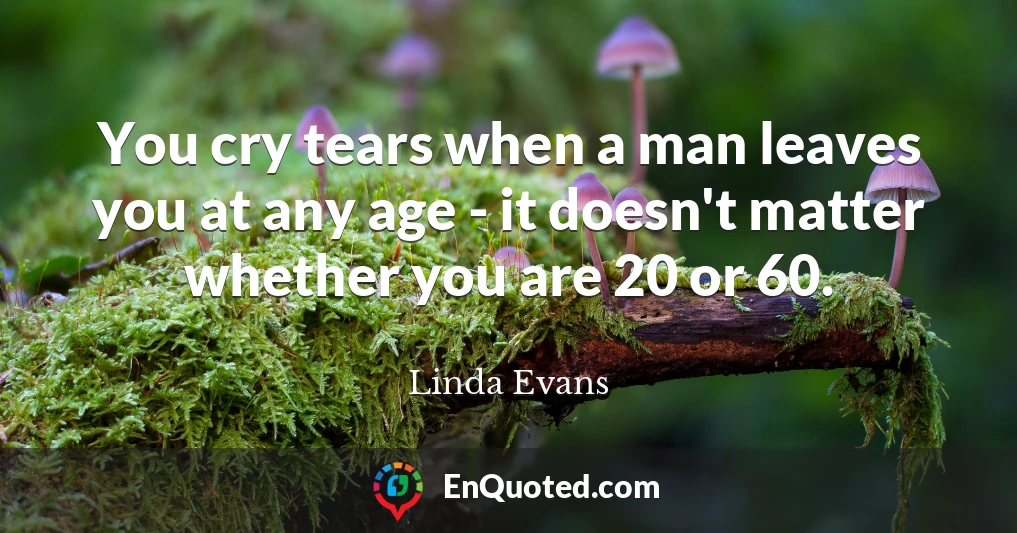 You cry tears when a man leaves you at any age - it doesn't matter whether you are 20 or 60.