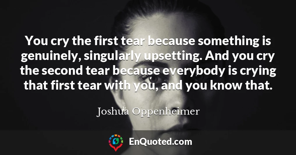 You cry the first tear because something is genuinely, singularly upsetting. And you cry the second tear because everybody is crying that first tear with you, and you know that.
