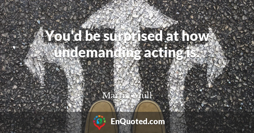 You'd be surprised at how undemanding acting is.
