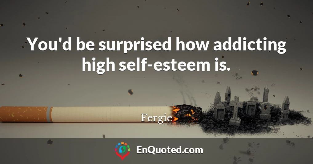 You'd be surprised how addicting high self-esteem is.