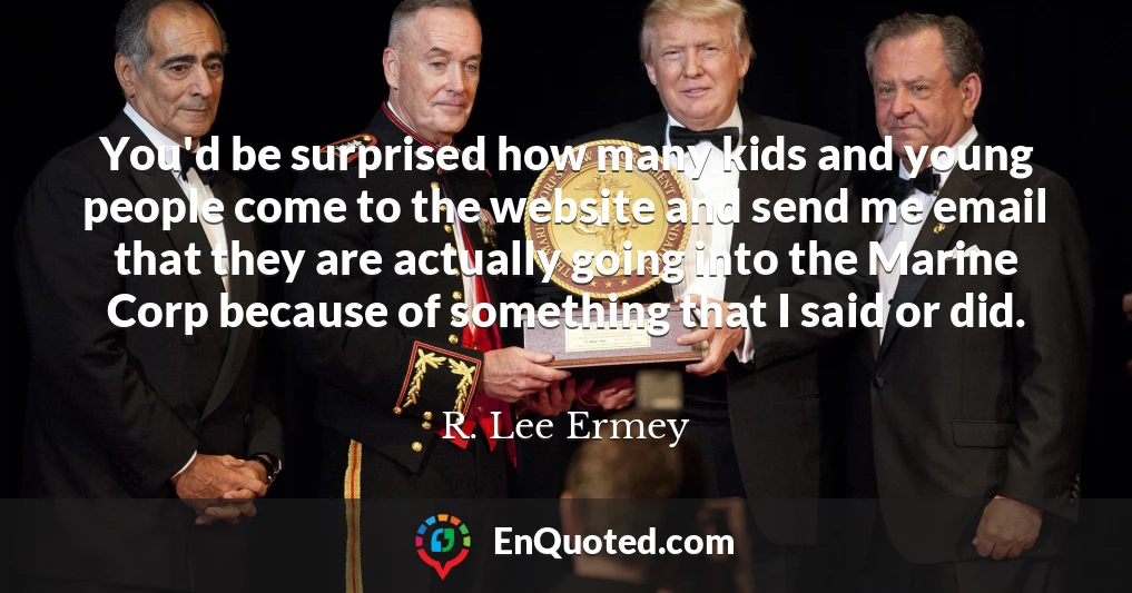 You'd be surprised how many kids and young people come to the website and send me email that they are actually going into the Marine Corp because of something that I said or did.