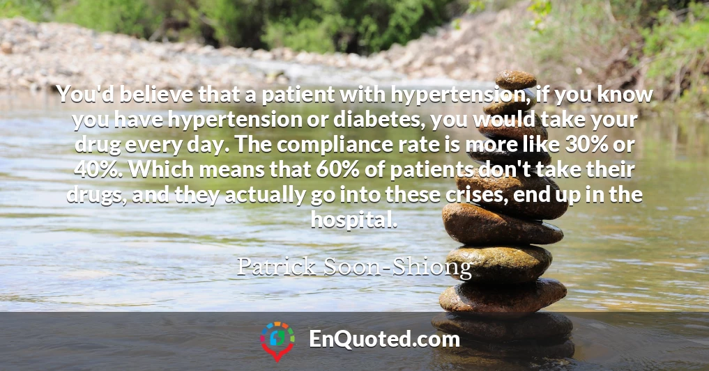 You'd believe that a patient with hypertension, if you know you have hypertension or diabetes, you would take your drug every day. The compliance rate is more like 30% or 40%. Which means that 60% of patients don't take their drugs, and they actually go into these crises, end up in the hospital.