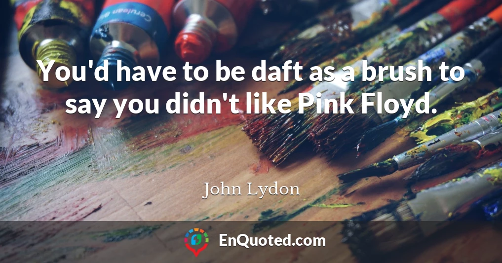You'd have to be daft as a brush to say you didn't like Pink Floyd.