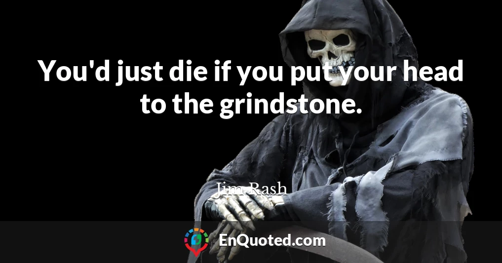 You'd just die if you put your head to the grindstone.